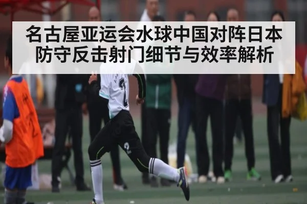 名古屋亚运会水球中国对阵日本防守反击射门细节与效率解析