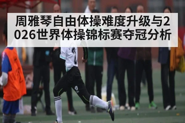 周雅琴自由体操难度升级与2026世界体操锦标赛夺冠分析