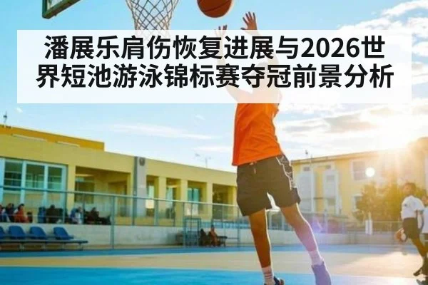 潘展乐肩伤恢复进展与2026世界短池游泳锦标赛夺冠前景分析
