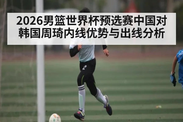 2026男篮世界杯预选赛中国对韩国周琦内线优势与出线分析